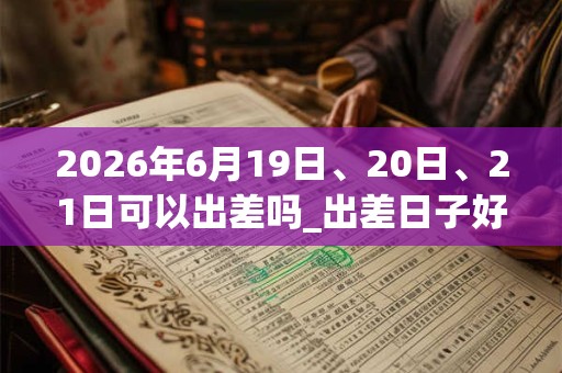 2026年6月19日、20日、21日可以出差吗_出差日子好吗
