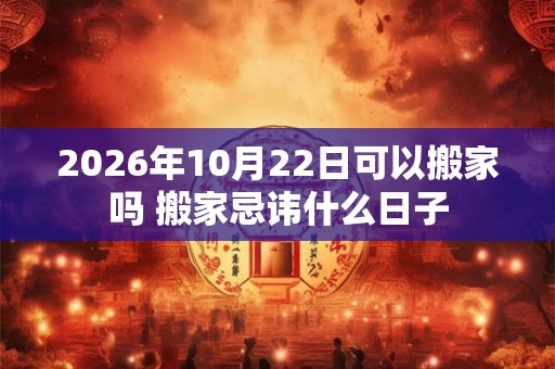 2026年10月22日可以搬家吗 搬家忌讳什么日子