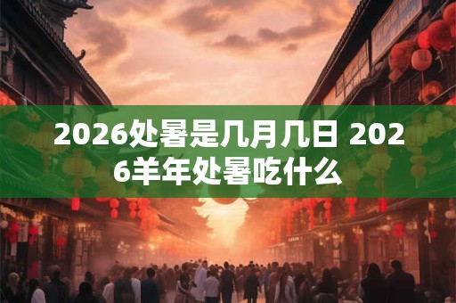 2026处暑是几月几日 2026羊年处暑吃什么 2026处暑是几月几日 2026羊年处暑吃什么
