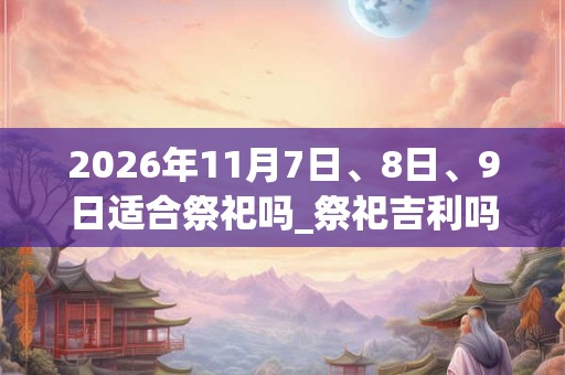 2026年11月7日、8日、9日适合祭祀吗_祭祀吉利吗