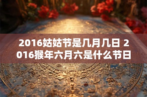 2016姑姑节是几月几日 2016猴年六月六是什么节日 2016姑姑节是几月几日 2016猴年六月六是什么节日