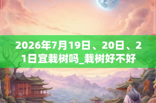 2026年7月19日、20日、21日宜栽树吗_栽树好不好