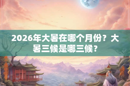2026年大暑在哪个月份？大暑三候是哪三候？