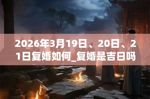 2026年3月19日、20日、21日复婚如何_复婚是吉日吗 2026年3月19日、20日、21日复婚如何_复婚是吉日吗