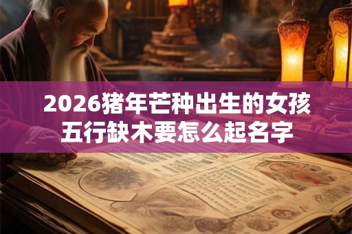 2026猪年芒种出生的女孩五行缺木要怎么起名字
