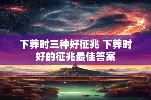 下葬时三种好征兆 下葬时好的征兆最佳答案 下葬时三种好征兆 下葬时好的征兆最佳答案