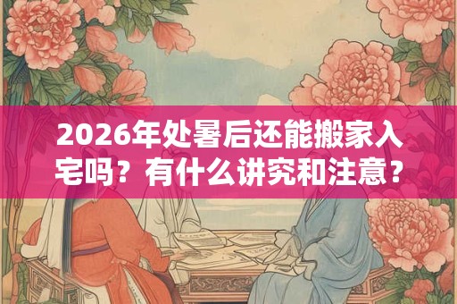 2026年处暑后还能搬家入宅吗?有什么讲究和注意? 2026年处暑后还能搬家入宅吗?有什么讲究和注意?