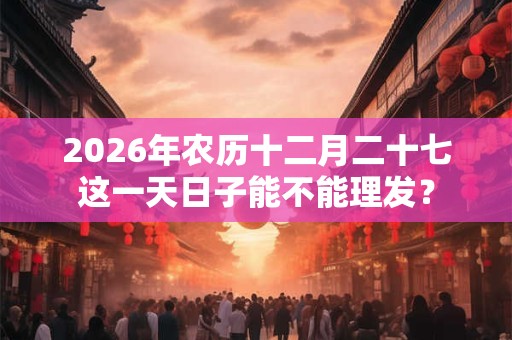 2026年农历十二月二十七这一天日子能不能理发？