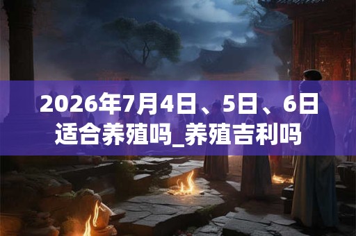 2026年7月4日、5日、6日适合养殖吗_养殖吉利吗 2026年7月4日、5日、6日适合养殖吗_养殖吉利吗