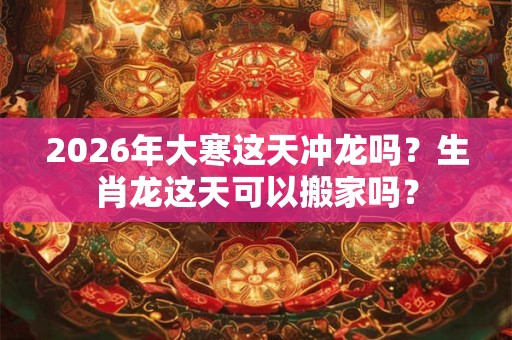 2026年大寒这天冲龙吗？生肖龙这天可以搬家吗？