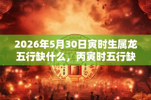 2026年5月30日寅时生属龙五行缺什么，丙寅时五行缺什么