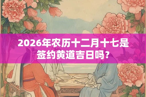 2026年农历十二月十七是签约黄道吉日吗？