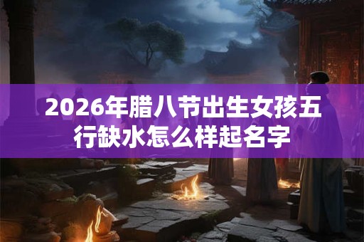 2026年腊八节出生女孩五行缺水怎么样起名字