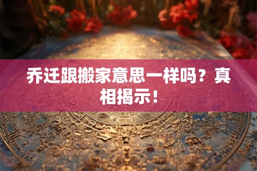 乔迁跟搬家意思一样吗？真相揭示！