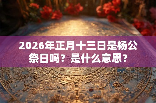 2026年正月十三日是杨公祭日吗？是什么意思？