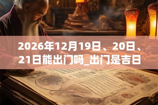 2026年12月19日、20日、21日能出门吗_出门是吉日吗