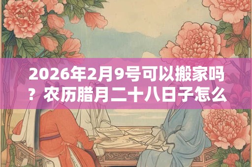 2026年2月9号可以搬家吗？农历腊月二十八日子怎么样