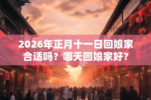 2026年正月十一日回娘家合适吗?哪天回娘家好? 2026年正月十一日回娘家合适吗?哪天回娘家好?