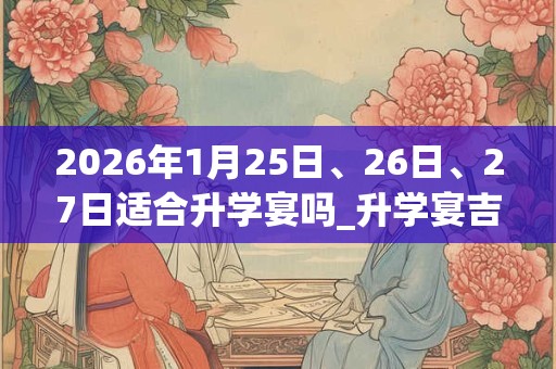 2026年1月25日、26日、27日适合升学宴吗_升学宴吉利吗 2026年1月25日、26日、27日适合升学宴吗_升学宴吉利吗