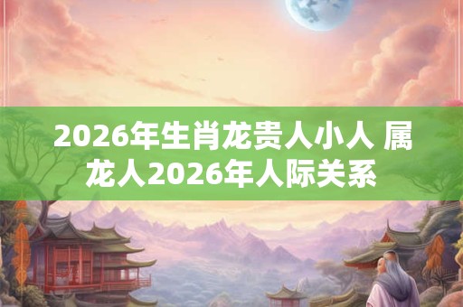 2026年生肖龙贵人小人 属龙人2026年人际关系 2026年生肖龙贵人小人 属龙人2026年人际关系