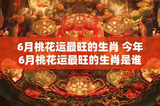 6月桃花运最旺的生肖 今年6月桃花运最旺的生肖是谁 6月桃花运最旺的生肖 今年6月桃花运最旺的生肖是谁