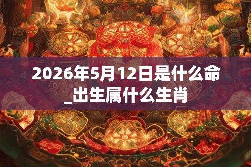 2026年5月12日是什么命_出生属什么生肖 2026年5月12日是什么命_出生属什么生肖