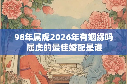 98年属虎2026年有姻缘吗 属虎的最佳婚配是谁