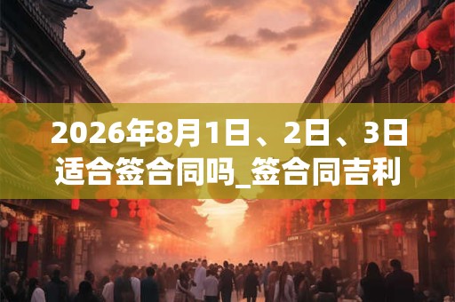 2026年8月1日、2日、3日适合签合同吗_签合同吉利吗