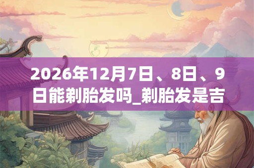 2026年12月7日、8日、9日能剃胎发吗_剃胎发是吉日吗