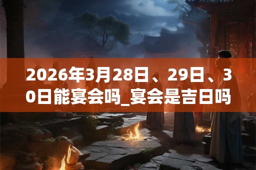 2026年3月28日、29日、30日能宴会吗_宴会是吉日吗