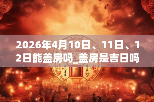 2026年4月10日、11日、12日能盖房吗_盖房是吉日吗