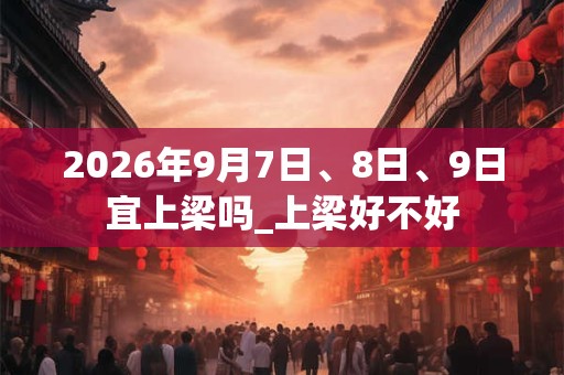 2026年9月7日、8日、9日宜上梁吗_上梁好不好