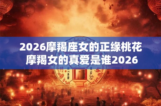 2026摩羯座女的正缘桃花 摩羯女的真爱是谁2026 2026摩羯座女的正缘桃花 摩羯女的真爱是谁2026