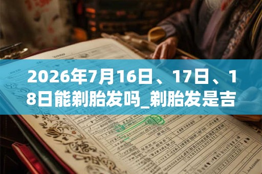 2026年7月16日、17日、18日能剃胎发吗_剃胎发是吉日吗 2026年7月16日、17日、18日能剃胎发吗_剃胎发是吉日吗