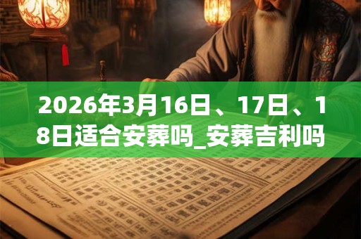 2026年3月16日、17日、18日适合安葬吗_安葬吉利吗 2026年3月16日、17日、18日适合安葬吗_安葬吉利吗