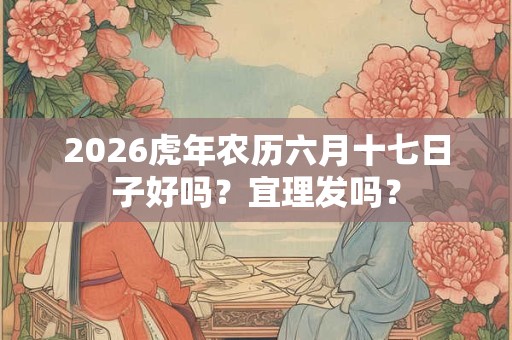 2026虎年农历六月十七日子好吗？宜理发吗？
