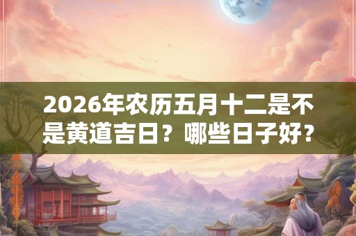2026年农历五月十二是不是黄道吉日？哪些日子好？