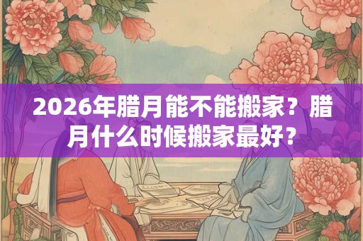 2026年腊月能不能搬家？腊月什么时候搬家最好？