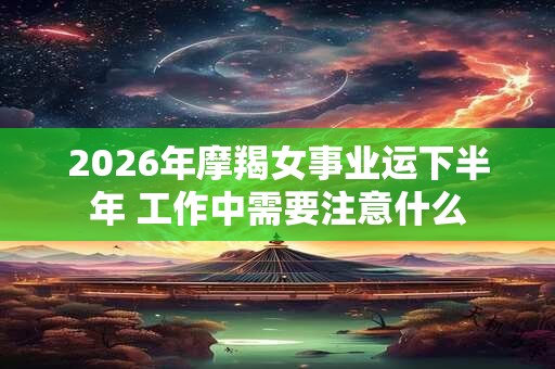 2026年摩羯女事业运下半年 工作中需要注意什么