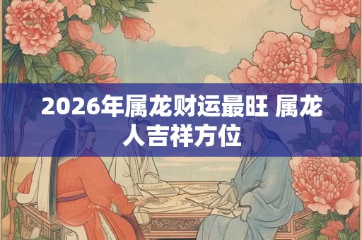 2026年属龙财运最旺 属龙人吉祥方位