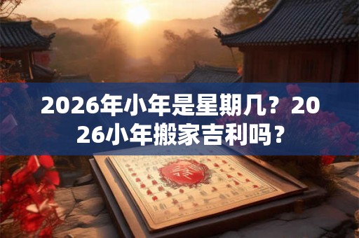 2026年小年是星期几?2026小年搬家吉利吗? 2026年小年是星期几?2026小年搬家吉利吗?