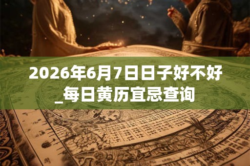 2026年6月7日日子好不好_每日黄历宜忌查询
