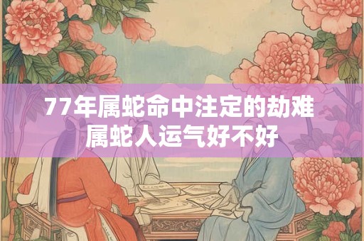 77年属蛇命中注定的劫难 属蛇人运气好不好 77年属蛇命中注定的劫难 属蛇人运气好不好