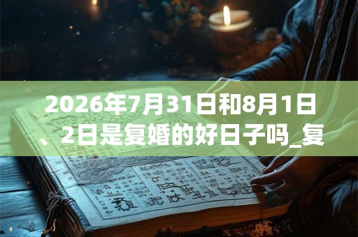 2026年7月31日和8月1日、2日是复婚的好日子吗_复婚可以吗
