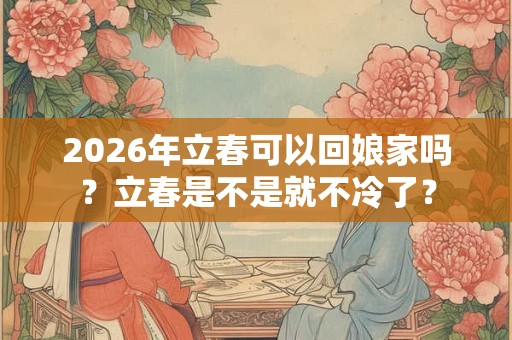 2026年立春可以回娘家吗？立春是不是就不冷了？