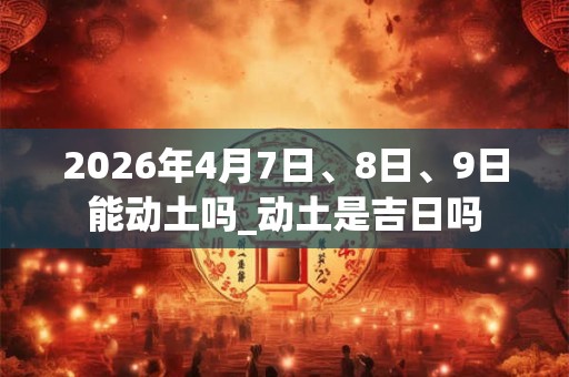 2026年4月7日、8日、9日能动土吗_动土是吉日吗