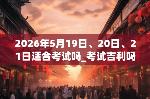 2026年5月19日、20日、21日适合考试吗_考试吉利吗