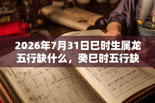 2026年7月31日巳时生属龙五行缺什么，癸巳时五行缺什么