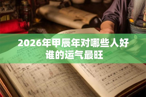 2026年甲辰年对哪些人好 谁的运气最旺 2026年甲辰年对哪些人好 谁的运气最旺