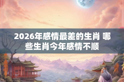 2026年感情最差的生肖 哪些生肖今年感情不顺